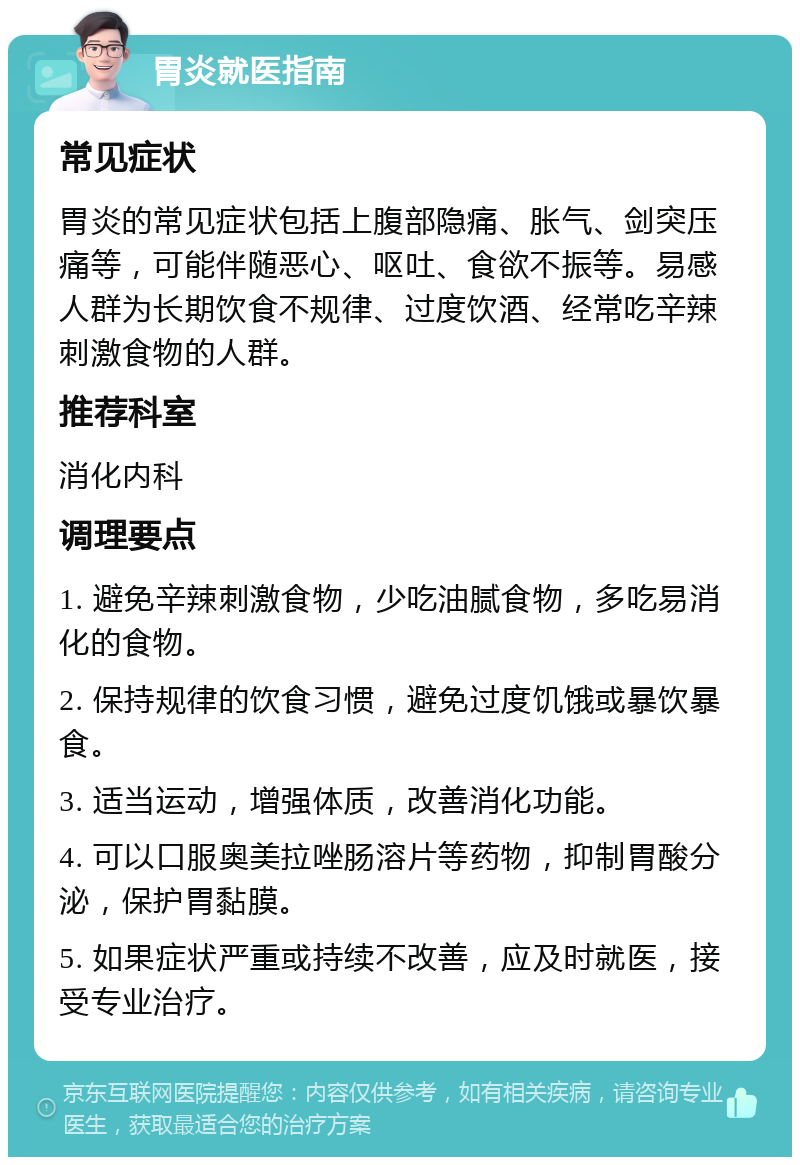 胃炎就医指南 常见症状 胃炎的常见症状包括上腹部隐痛、胀气、剑突压痛等，可能伴随恶心、呕吐、食欲不振等。易感人群为长期饮食不规律、过度饮酒、经常吃辛辣刺激食物的人群。 推荐科室 消化内科 调理要点 1. 避免辛辣刺激食物，少吃油腻食物，多吃易消化的食物。 2. 保持规律的饮食习惯，避免过度饥饿或暴饮暴食。 3. 适当运动，增强体质，改善消化功能。 4. 可以口服奥美拉唑肠溶片等药物，抑制胃酸分泌，保护胃黏膜。 5. 如果症状严重或持续不改善，应及时就医，接受专业治疗。