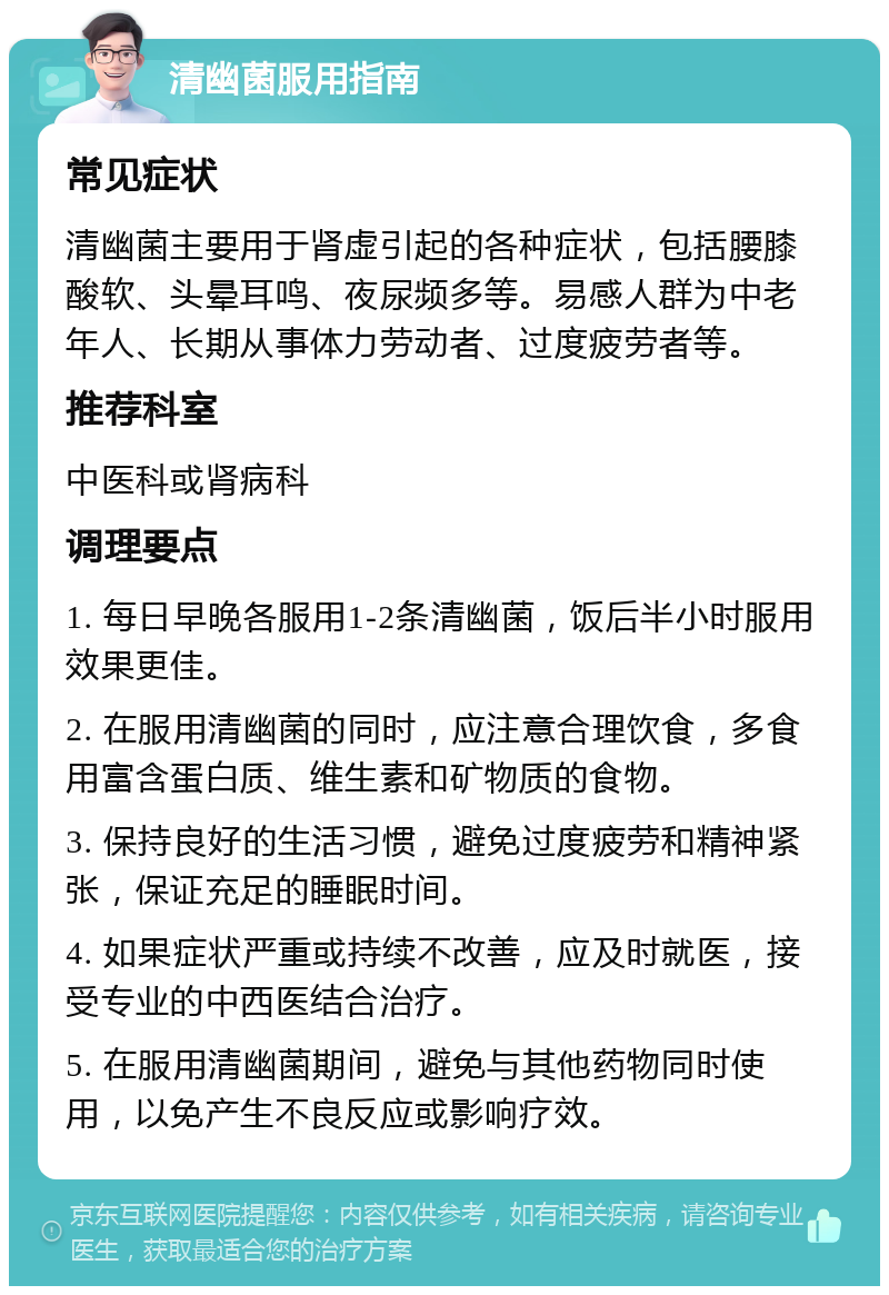 清幽菌服用指南 常见症状 清幽菌主要用于肾虚引起的各种症状，包括腰膝酸软、头晕耳鸣、夜尿频多等。易感人群为中老年人、长期从事体力劳动者、过度疲劳者等。 推荐科室 中医科或肾病科 调理要点 1. 每日早晚各服用1-2条清幽菌，饭后半小时服用效果更佳。 2. 在服用清幽菌的同时，应注意合理饮食，多食用富含蛋白质、维生素和矿物质的食物。 3. 保持良好的生活习惯，避免过度疲劳和精神紧张，保证充足的睡眠时间。 4. 如果症状严重或持续不改善，应及时就医，接受专业的中西医结合治疗。 5. 在服用清幽菌期间，避免与其他药物同时使用，以免产生不良反应或影响疗效。