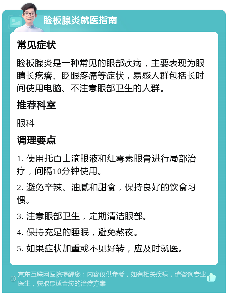 睑板腺炎就医指南 常见症状 睑板腺炎是一种常见的眼部疾病，主要表现为眼睛长疙瘩、眨眼疼痛等症状，易感人群包括长时间使用电脑、不注意眼部卫生的人群。 推荐科室 眼科 调理要点 1. 使用托百士滴眼液和红霉素眼膏进行局部治疗，间隔10分钟使用。 2. 避免辛辣、油腻和甜食，保持良好的饮食习惯。 3. 注意眼部卫生，定期清洁眼部。 4. 保持充足的睡眠，避免熬夜。 5. 如果症状加重或不见好转，应及时就医。