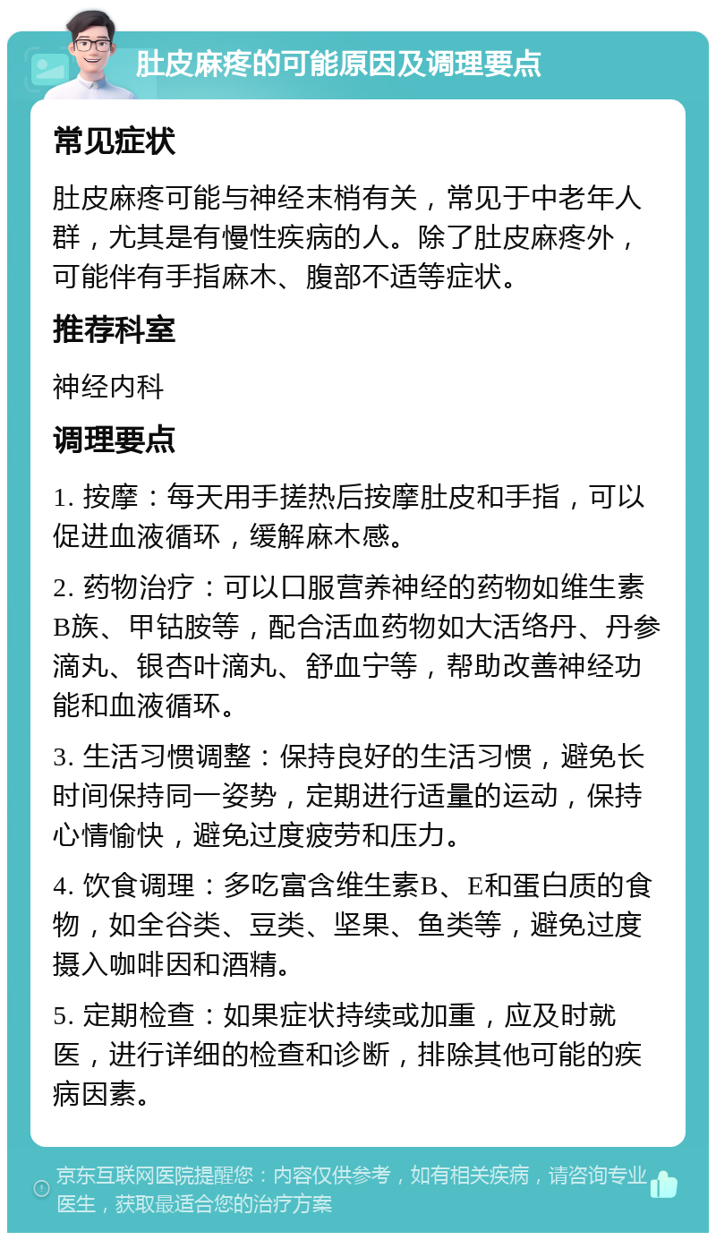 肚皮麻疼的可能原因及调理要点 常见症状 肚皮麻疼可能与神经末梢有关，常见于中老年人群，尤其是有慢性疾病的人。除了肚皮麻疼外，可能伴有手指麻木、腹部不适等症状。 推荐科室 神经内科 调理要点 1. 按摩：每天用手搓热后按摩肚皮和手指，可以促进血液循环，缓解麻木感。 2. 药物治疗：可以口服营养神经的药物如维生素B族、甲钴胺等，配合活血药物如大活络丹、丹参滴丸、银杏叶滴丸、舒血宁等，帮助改善神经功能和血液循环。 3. 生活习惯调整：保持良好的生活习惯，避免长时间保持同一姿势，定期进行适量的运动，保持心情愉快，避免过度疲劳和压力。 4. 饮食调理：多吃富含维生素B、E和蛋白质的食物，如全谷类、豆类、坚果、鱼类等，避免过度摄入咖啡因和酒精。 5. 定期检查：如果症状持续或加重，应及时就医，进行详细的检查和诊断，排除其他可能的疾病因素。