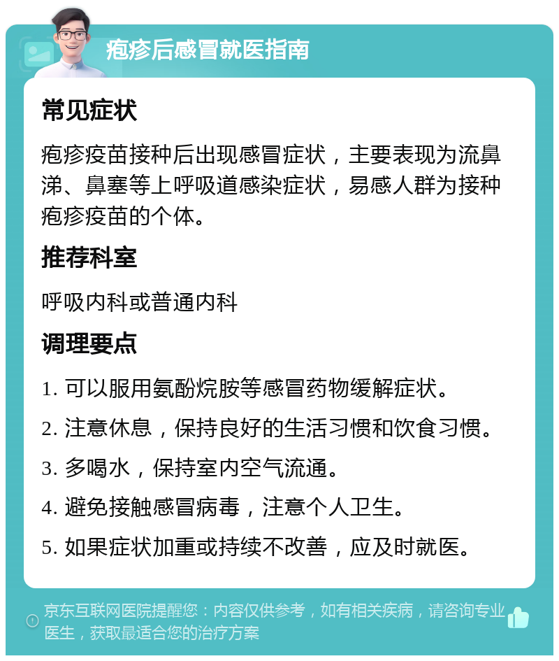 疱疹后感冒就医指南 常见症状 疱疹疫苗接种后出现感冒症状，主要表现为流鼻涕、鼻塞等上呼吸道感染症状，易感人群为接种疱疹疫苗的个体。 推荐科室 呼吸内科或普通内科 调理要点 1. 可以服用氨酚烷胺等感冒药物缓解症状。 2. 注意休息，保持良好的生活习惯和饮食习惯。 3. 多喝水，保持室内空气流通。 4. 避免接触感冒病毒，注意个人卫生。 5. 如果症状加重或持续不改善，应及时就医。