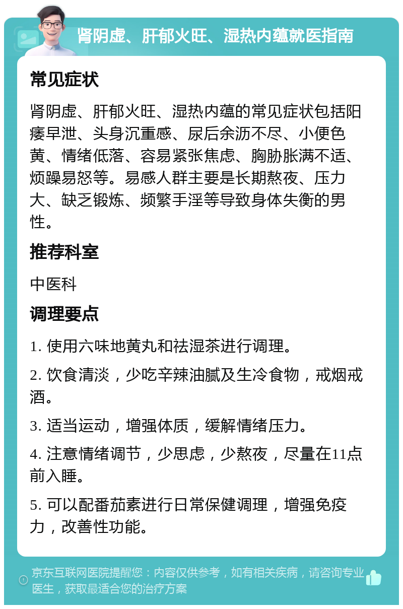 肾阴虚、肝郁火旺、湿热内蕴就医指南 常见症状 肾阴虚、肝郁火旺、湿热内蕴的常见症状包括阳痿早泄、头身沉重感、尿后余沥不尽、小便色黄、情绪低落、容易紧张焦虑、胸胁胀满不适、烦躁易怒等。易感人群主要是长期熬夜、压力大、缺乏锻炼、频繁手淫等导致身体失衡的男性。 推荐科室 中医科 调理要点 1. 使用六味地黄丸和祛湿茶进行调理。 2. 饮食清淡，少吃辛辣油腻及生冷食物，戒烟戒酒。 3. 适当运动，增强体质，缓解情绪压力。 4. 注意情绪调节，少思虑，少熬夜，尽量在11点前入睡。 5. 可以配番茄素进行日常保健调理，增强免疫力，改善性功能。