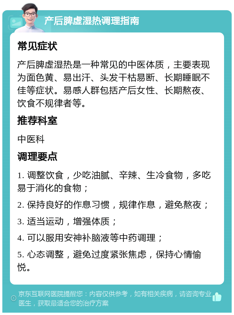 产后脾虚湿热调理指南 常见症状 产后脾虚湿热是一种常见的中医体质，主要表现为面色黄、易出汗、头发干枯易断、长期睡眠不佳等症状。易感人群包括产后女性、长期熬夜、饮食不规律者等。 推荐科室 中医科 调理要点 1. 调整饮食，少吃油腻、辛辣、生冷食物，多吃易于消化的食物； 2. 保持良好的作息习惯，规律作息，避免熬夜； 3. 适当运动，增强体质； 4. 可以服用安神补脑液等中药调理； 5. 心态调整，避免过度紧张焦虑，保持心情愉悦。