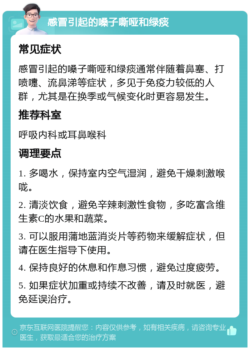 感冒引起的嗓子嘶哑和绿痰 常见症状 感冒引起的嗓子嘶哑和绿痰通常伴随着鼻塞、打喷嚏、流鼻涕等症状，多见于免疫力较低的人群，尤其是在换季或气候变化时更容易发生。 推荐科室 呼吸内科或耳鼻喉科 调理要点 1. 多喝水，保持室内空气湿润，避免干燥刺激喉咙。 2. 清淡饮食，避免辛辣刺激性食物，多吃富含维生素C的水果和蔬菜。 3. 可以服用蒲地蓝消炎片等药物来缓解症状，但请在医生指导下使用。 4. 保持良好的休息和作息习惯，避免过度疲劳。 5. 如果症状加重或持续不改善，请及时就医，避免延误治疗。