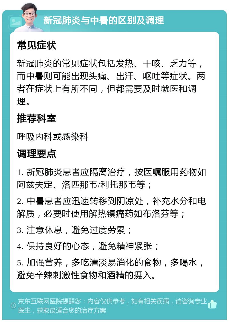 新冠肺炎与中暑的区别及调理 常见症状 新冠肺炎的常见症状包括发热、干咳、乏力等，而中暑则可能出现头痛、出汗、呕吐等症状。两者在症状上有所不同，但都需要及时就医和调理。 推荐科室 呼吸内科或感染科 调理要点 1. 新冠肺炎患者应隔离治疗，按医嘱服用药物如阿兹夫定、洛匹那韦/利托那韦等； 2. 中暑患者应迅速转移到阴凉处，补充水分和电解质，必要时使用解热镇痛药如布洛芬等； 3. 注意休息，避免过度劳累； 4. 保持良好的心态，避免精神紧张； 5. 加强营养，多吃清淡易消化的食物，多喝水，避免辛辣刺激性食物和酒精的摄入。