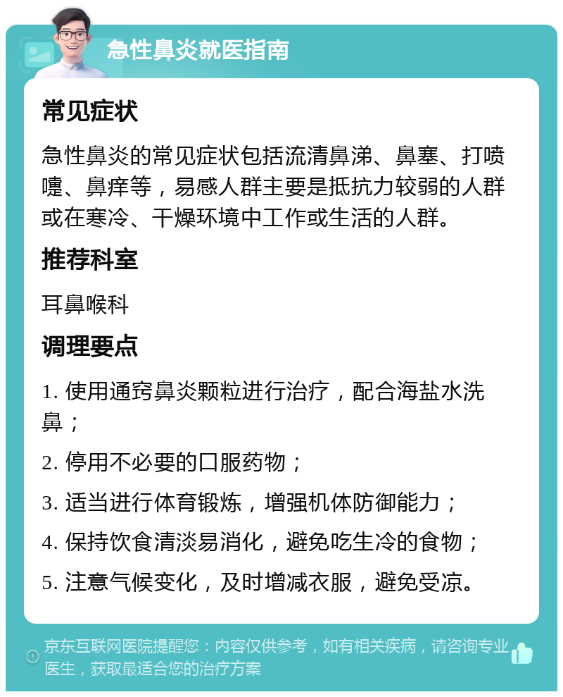 急性鼻炎就医指南 常见症状 急性鼻炎的常见症状包括流清鼻涕、鼻塞、打喷嚏、鼻痒等，易感人群主要是抵抗力较弱的人群或在寒冷、干燥环境中工作或生活的人群。 推荐科室 耳鼻喉科 调理要点 1. 使用通窍鼻炎颗粒进行治疗，配合海盐水洗鼻； 2. 停用不必要的口服药物； 3. 适当进行体育锻炼，增强机体防御能力； 4. 保持饮食清淡易消化，避免吃生冷的食物； 5. 注意气候变化，及时增减衣服，避免受凉。