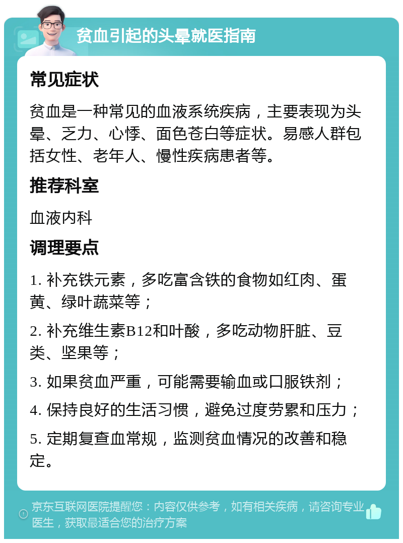 贫血引起的头晕就医指南 常见症状 贫血是一种常见的血液系统疾病，主要表现为头晕、乏力、心悸、面色苍白等症状。易感人群包括女性、老年人、慢性疾病患者等。 推荐科室 血液内科 调理要点 1. 补充铁元素，多吃富含铁的食物如红肉、蛋黄、绿叶蔬菜等； 2. 补充维生素B12和叶酸，多吃动物肝脏、豆类、坚果等； 3. 如果贫血严重，可能需要输血或口服铁剂； 4. 保持良好的生活习惯，避免过度劳累和压力； 5. 定期复查血常规，监测贫血情况的改善和稳定。