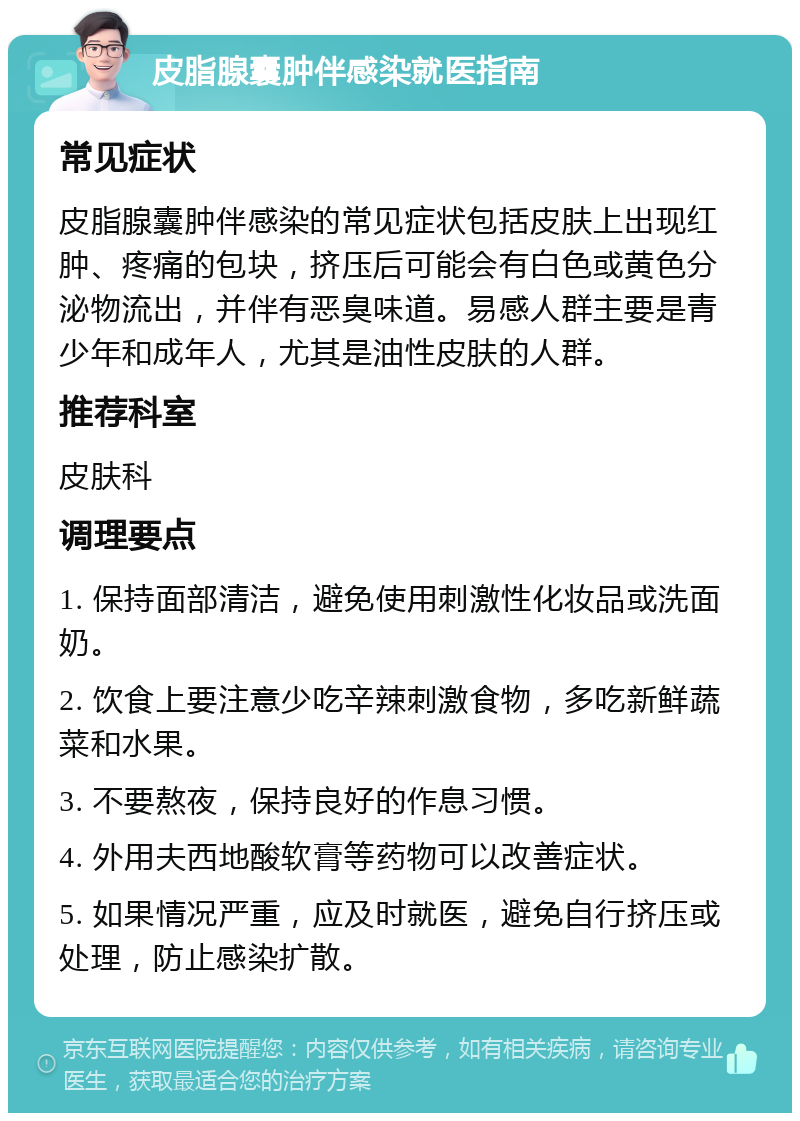 皮脂腺囊肿伴感染就医指南 常见症状 皮脂腺囊肿伴感染的常见症状包括皮肤上出现红肿、疼痛的包块，挤压后可能会有白色或黄色分泌物流出，并伴有恶臭味道。易感人群主要是青少年和成年人，尤其是油性皮肤的人群。 推荐科室 皮肤科 调理要点 1. 保持面部清洁，避免使用刺激性化妆品或洗面奶。 2. 饮食上要注意少吃辛辣刺激食物，多吃新鲜蔬菜和水果。 3. 不要熬夜，保持良好的作息习惯。 4. 外用夫西地酸软膏等药物可以改善症状。 5. 如果情况严重，应及时就医，避免自行挤压或处理，防止感染扩散。