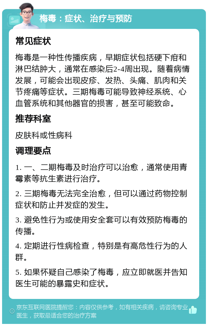 梅毒：症状、治疗与预防 常见症状 梅毒是一种性传播疾病，早期症状包括硬下疳和淋巴结肿大，通常在感染后2-4周出现。随着病情发展，可能会出现皮疹、发热、头痛、肌肉和关节疼痛等症状。三期梅毒可能导致神经系统、心血管系统和其他器官的损害，甚至可能致命。 推荐科室 皮肤科或性病科 调理要点 1. 一、二期梅毒及时治疗可以治愈，通常使用青霉素等抗生素进行治疗。 2. 三期梅毒无法完全治愈，但可以通过药物控制症状和防止并发症的发生。 3. 避免性行为或使用安全套可以有效预防梅毒的传播。 4. 定期进行性病检查，特别是有高危性行为的人群。 5. 如果怀疑自己感染了梅毒，应立即就医并告知医生可能的暴露史和症状。