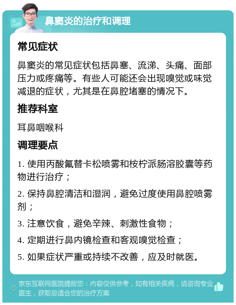 鼻窦炎的治疗和调理 常见症状 鼻窦炎的常见症状包括鼻塞、流涕、头痛、面部压力或疼痛等。有些人可能还会出现嗅觉或味觉减退的症状，尤其是在鼻腔堵塞的情况下。 推荐科室 耳鼻咽喉科 调理要点 1. 使用丙酸氟替卡松喷雾和桉柠派肠溶胶囊等药物进行治疗； 2. 保持鼻腔清洁和湿润，避免过度使用鼻腔喷雾剂； 3. 注意饮食，避免辛辣、刺激性食物； 4. 定期进行鼻内镜检查和客观嗅觉检查； 5. 如果症状严重或持续不改善，应及时就医。