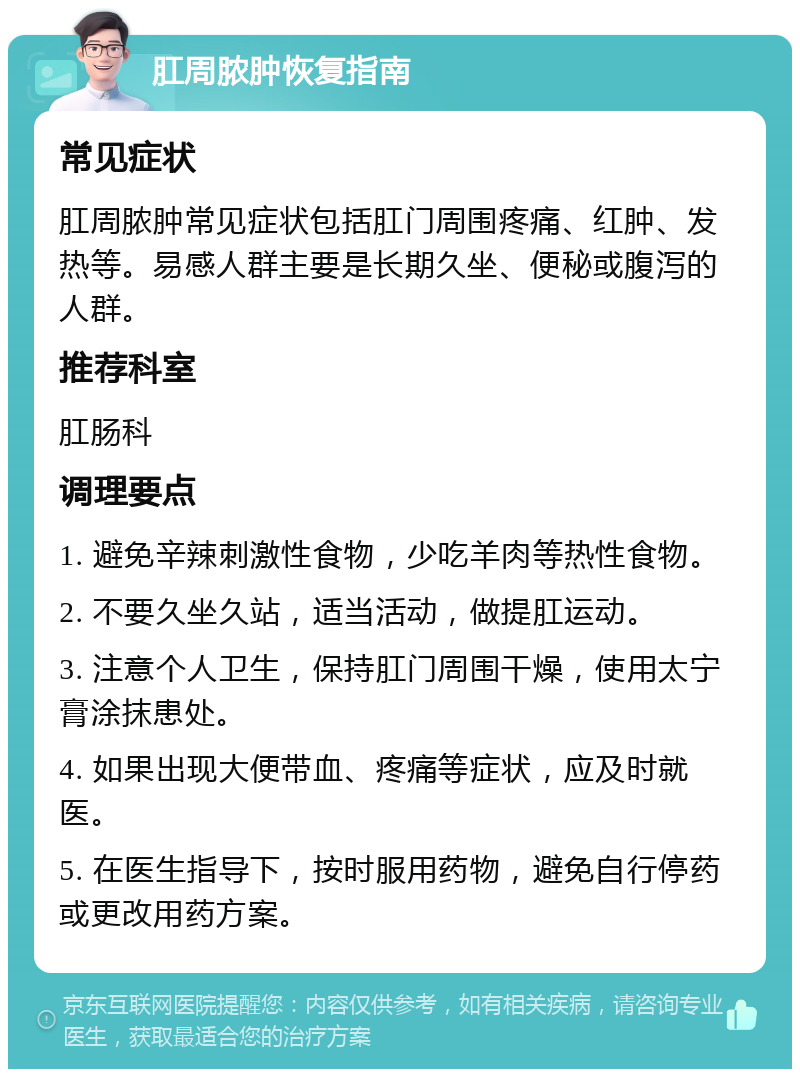 肛周脓肿恢复指南 常见症状 肛周脓肿常见症状包括肛门周围疼痛、红肿、发热等。易感人群主要是长期久坐、便秘或腹泻的人群。 推荐科室 肛肠科 调理要点 1. 避免辛辣刺激性食物，少吃羊肉等热性食物。 2. 不要久坐久站，适当活动，做提肛运动。 3. 注意个人卫生，保持肛门周围干燥，使用太宁膏涂抹患处。 4. 如果出现大便带血、疼痛等症状，应及时就医。 5. 在医生指导下，按时服用药物，避免自行停药或更改用药方案。