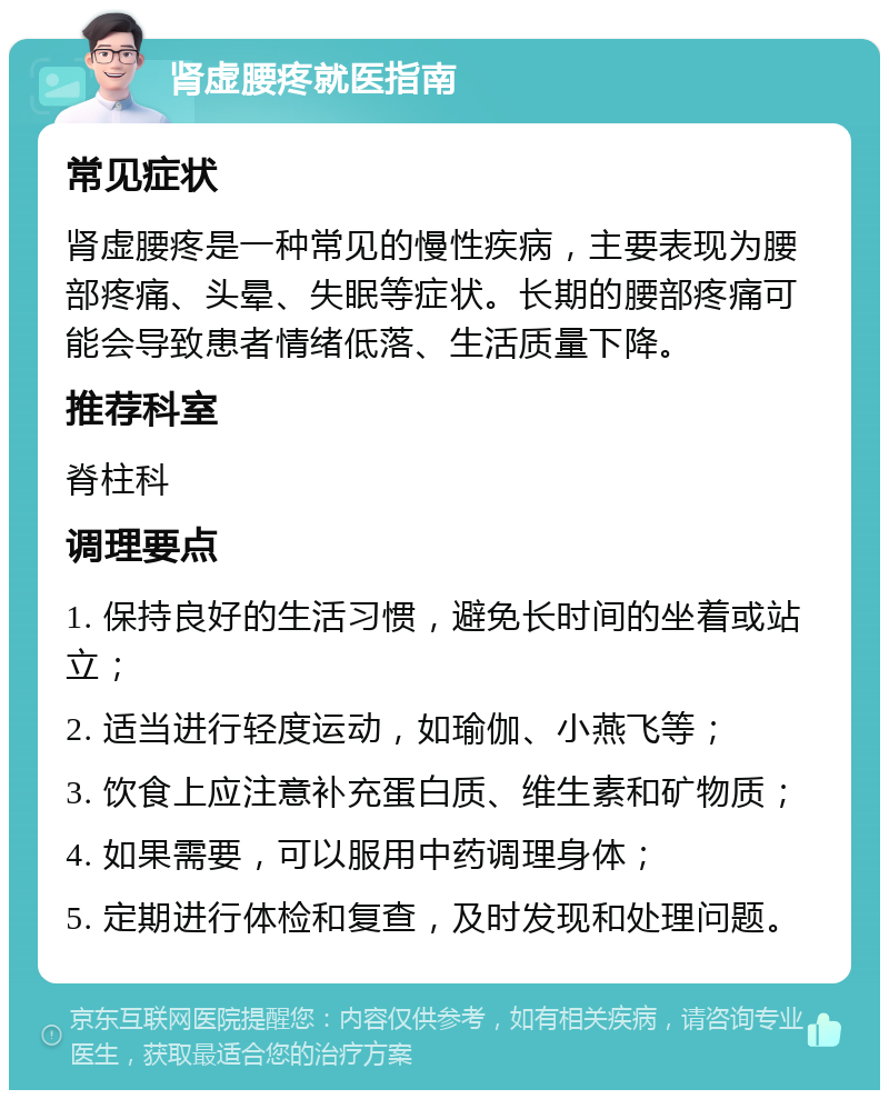 肾虚腰疼就医指南 常见症状 肾虚腰疼是一种常见的慢性疾病，主要表现为腰部疼痛、头晕、失眠等症状。长期的腰部疼痛可能会导致患者情绪低落、生活质量下降。 推荐科室 脊柱科 调理要点 1. 保持良好的生活习惯，避免长时间的坐着或站立； 2. 适当进行轻度运动，如瑜伽、小燕飞等； 3. 饮食上应注意补充蛋白质、维生素和矿物质； 4. 如果需要，可以服用中药调理身体； 5. 定期进行体检和复查，及时发现和处理问题。