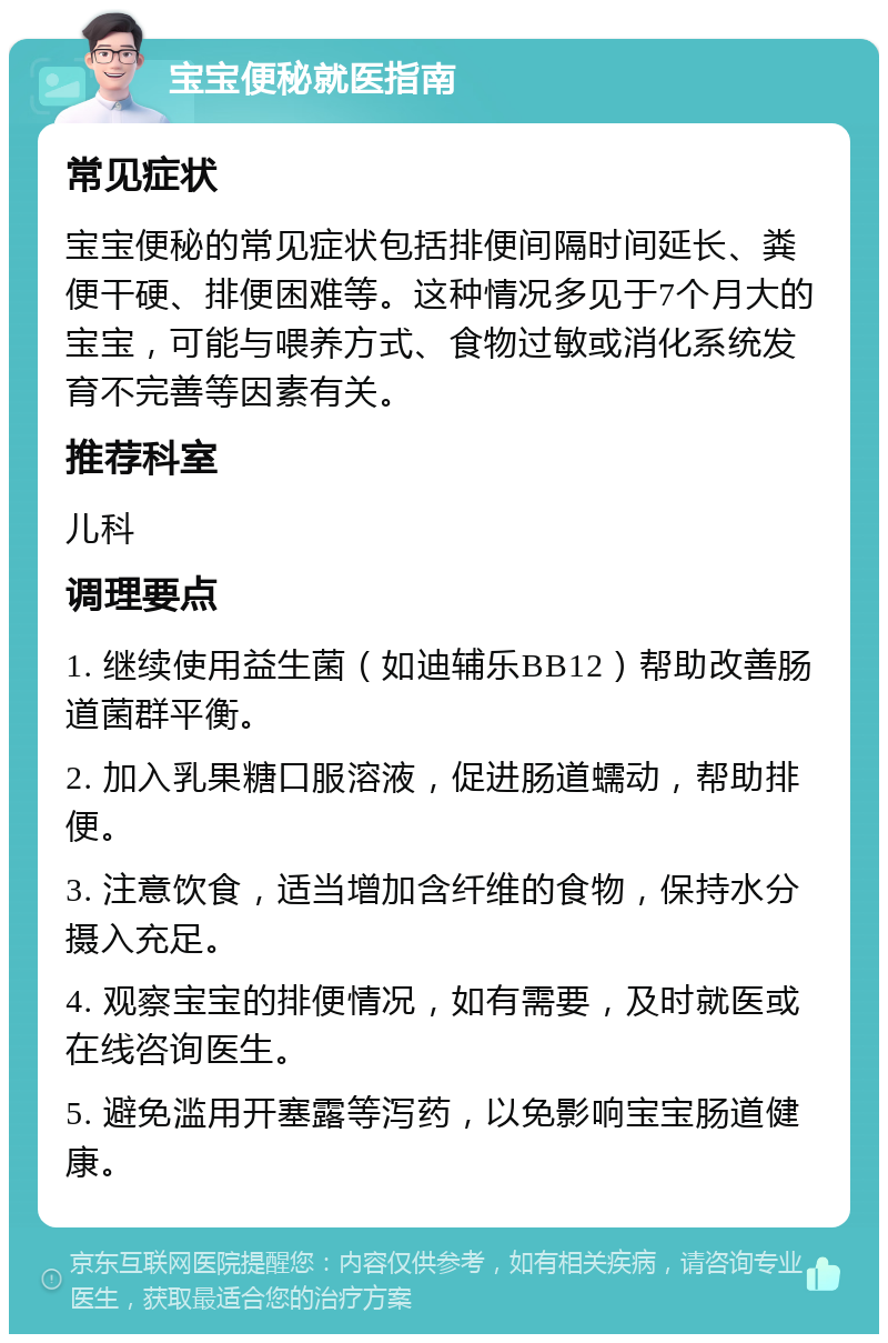 宝宝便秘就医指南 常见症状 宝宝便秘的常见症状包括排便间隔时间延长、粪便干硬、排便困难等。这种情况多见于7个月大的宝宝，可能与喂养方式、食物过敏或消化系统发育不完善等因素有关。 推荐科室 儿科 调理要点 1. 继续使用益生菌（如迪辅乐BB12）帮助改善肠道菌群平衡。 2. 加入乳果糖口服溶液，促进肠道蠕动，帮助排便。 3. 注意饮食，适当增加含纤维的食物，保持水分摄入充足。 4. 观察宝宝的排便情况，如有需要，及时就医或在线咨询医生。 5. 避免滥用开塞露等泻药，以免影响宝宝肠道健康。