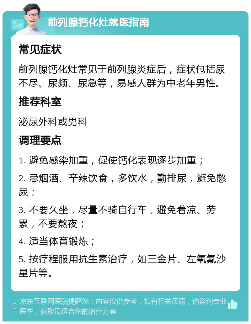 前列腺钙化灶就医指南 常见症状 前列腺钙化灶常见于前列腺炎症后，症状包括尿不尽、尿频、尿急等，易感人群为中老年男性。 推荐科室 泌尿外科或男科 调理要点 1. 避免感染加重，促使钙化表现逐步加重； 2. 忌烟酒、辛辣饮食，多饮水，勤排尿，避免憋尿； 3. 不要久坐，尽量不骑自行车，避免着凉、劳累，不要熬夜； 4. 适当体育锻炼； 5. 按疗程服用抗生素治疗，如三金片、左氧氟沙星片等。