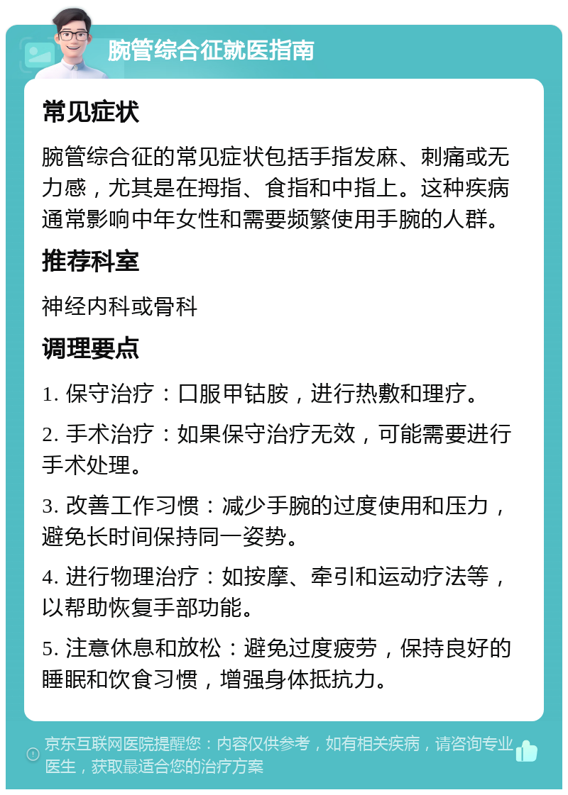 腕管综合征就医指南 常见症状 腕管综合征的常见症状包括手指发麻、刺痛或无力感，尤其是在拇指、食指和中指上。这种疾病通常影响中年女性和需要频繁使用手腕的人群。 推荐科室 神经内科或骨科 调理要点 1. 保守治疗：口服甲钴胺，进行热敷和理疗。 2. 手术治疗：如果保守治疗无效，可能需要进行手术处理。 3. 改善工作习惯：减少手腕的过度使用和压力，避免长时间保持同一姿势。 4. 进行物理治疗：如按摩、牵引和运动疗法等，以帮助恢复手部功能。 5. 注意休息和放松：避免过度疲劳，保持良好的睡眠和饮食习惯，增强身体抵抗力。