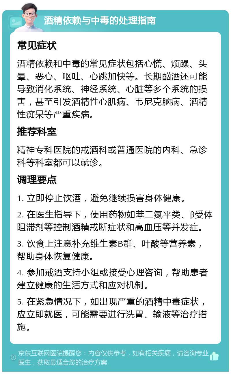 酒精依赖与中毒的处理指南 常见症状 酒精依赖和中毒的常见症状包括心慌、烦躁、头晕、恶心、呕吐、心跳加快等。长期酗酒还可能导致消化系统、神经系统、心脏等多个系统的损害，甚至引发酒精性心肌病、韦尼克脑病、酒精性痴呆等严重疾病。 推荐科室 精神专科医院的戒酒科或普通医院的内科、急诊科等科室都可以就诊。 调理要点 1. 立即停止饮酒，避免继续损害身体健康。 2. 在医生指导下，使用药物如苯二氮平类、β受体阻滞剂等控制酒精戒断症状和高血压等并发症。 3. 饮食上注意补充维生素B群、叶酸等营养素，帮助身体恢复健康。 4. 参加戒酒支持小组或接受心理咨询，帮助患者建立健康的生活方式和应对机制。 5. 在紧急情况下，如出现严重的酒精中毒症状，应立即就医，可能需要进行洗胃、输液等治疗措施。