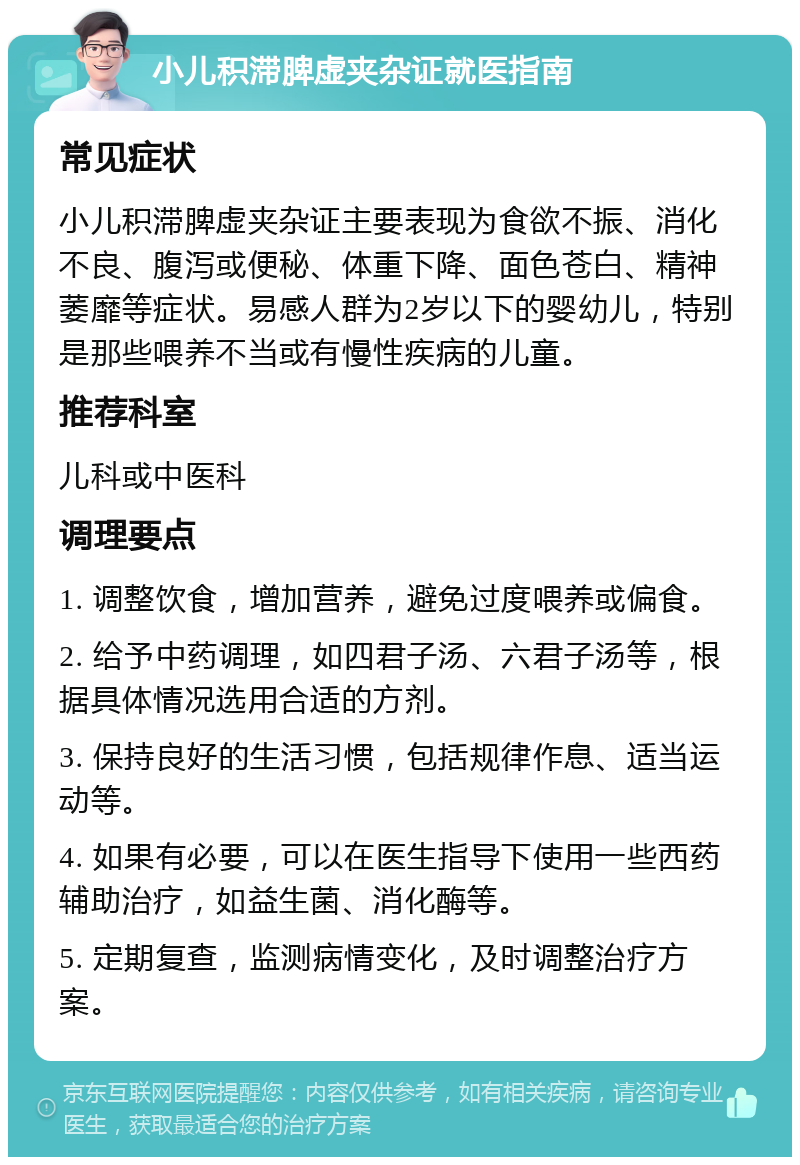 小儿积滞脾虚夹杂证就医指南 常见症状 小儿积滞脾虚夹杂证主要表现为食欲不振、消化不良、腹泻或便秘、体重下降、面色苍白、精神萎靡等症状。易感人群为2岁以下的婴幼儿，特别是那些喂养不当或有慢性疾病的儿童。 推荐科室 儿科或中医科 调理要点 1. 调整饮食，增加营养，避免过度喂养或偏食。 2. 给予中药调理，如四君子汤、六君子汤等，根据具体情况选用合适的方剂。 3. 保持良好的生活习惯，包括规律作息、适当运动等。 4. 如果有必要，可以在医生指导下使用一些西药辅助治疗，如益生菌、消化酶等。 5. 定期复查，监测病情变化，及时调整治疗方案。