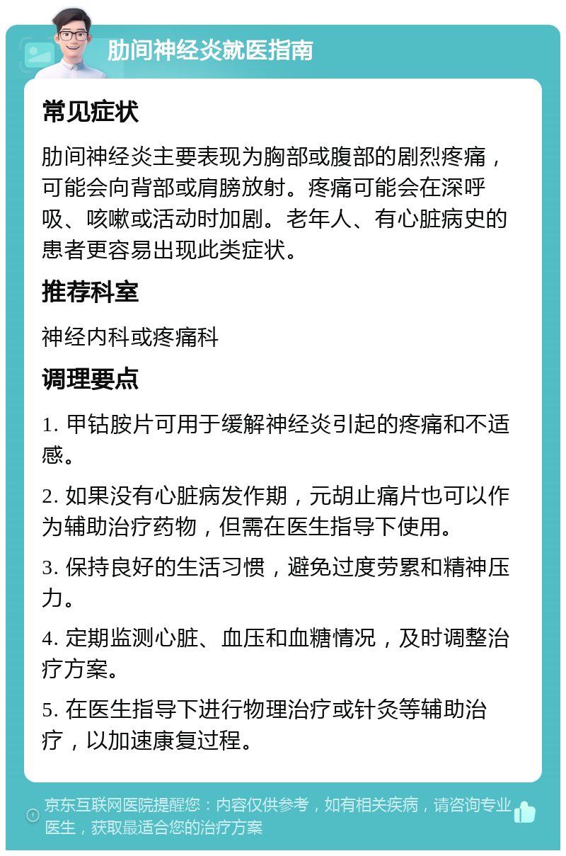 肋间神经炎就医指南 常见症状 肋间神经炎主要表现为胸部或腹部的剧烈疼痛，可能会向背部或肩膀放射。疼痛可能会在深呼吸、咳嗽或活动时加剧。老年人、有心脏病史的患者更容易出现此类症状。 推荐科室 神经内科或疼痛科 调理要点 1. 甲钴胺片可用于缓解神经炎引起的疼痛和不适感。 2. 如果没有心脏病发作期，元胡止痛片也可以作为辅助治疗药物，但需在医生指导下使用。 3. 保持良好的生活习惯，避免过度劳累和精神压力。 4. 定期监测心脏、血压和血糖情况，及时调整治疗方案。 5. 在医生指导下进行物理治疗或针灸等辅助治疗，以加速康复过程。