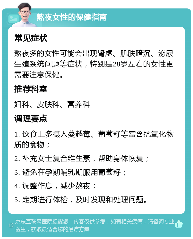 熬夜女性的保健指南 常见症状 熬夜多的女性可能会出现肾虚、肌肤暗沉、泌尿生殖系统问题等症状，特别是28岁左右的女性更需要注意保健。 推荐科室 妇科、皮肤科、营养科 调理要点 1. 饮食上多摄入蔓越莓、葡萄籽等富含抗氧化物质的食物； 2. 补充女士复合维生素，帮助身体恢复； 3. 避免在孕期哺乳期服用葡萄籽； 4. 调整作息，减少熬夜； 5. 定期进行体检，及时发现和处理问题。