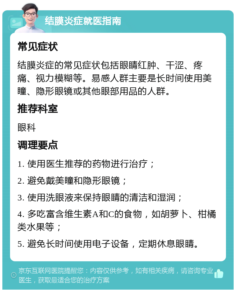 结膜炎症就医指南 常见症状 结膜炎症的常见症状包括眼睛红肿、干涩、疼痛、视力模糊等。易感人群主要是长时间使用美瞳、隐形眼镜或其他眼部用品的人群。 推荐科室 眼科 调理要点 1. 使用医生推荐的药物进行治疗； 2. 避免戴美瞳和隐形眼镜； 3. 使用洗眼液来保持眼睛的清洁和湿润； 4. 多吃富含维生素A和C的食物，如胡萝卜、柑橘类水果等； 5. 避免长时间使用电子设备，定期休息眼睛。