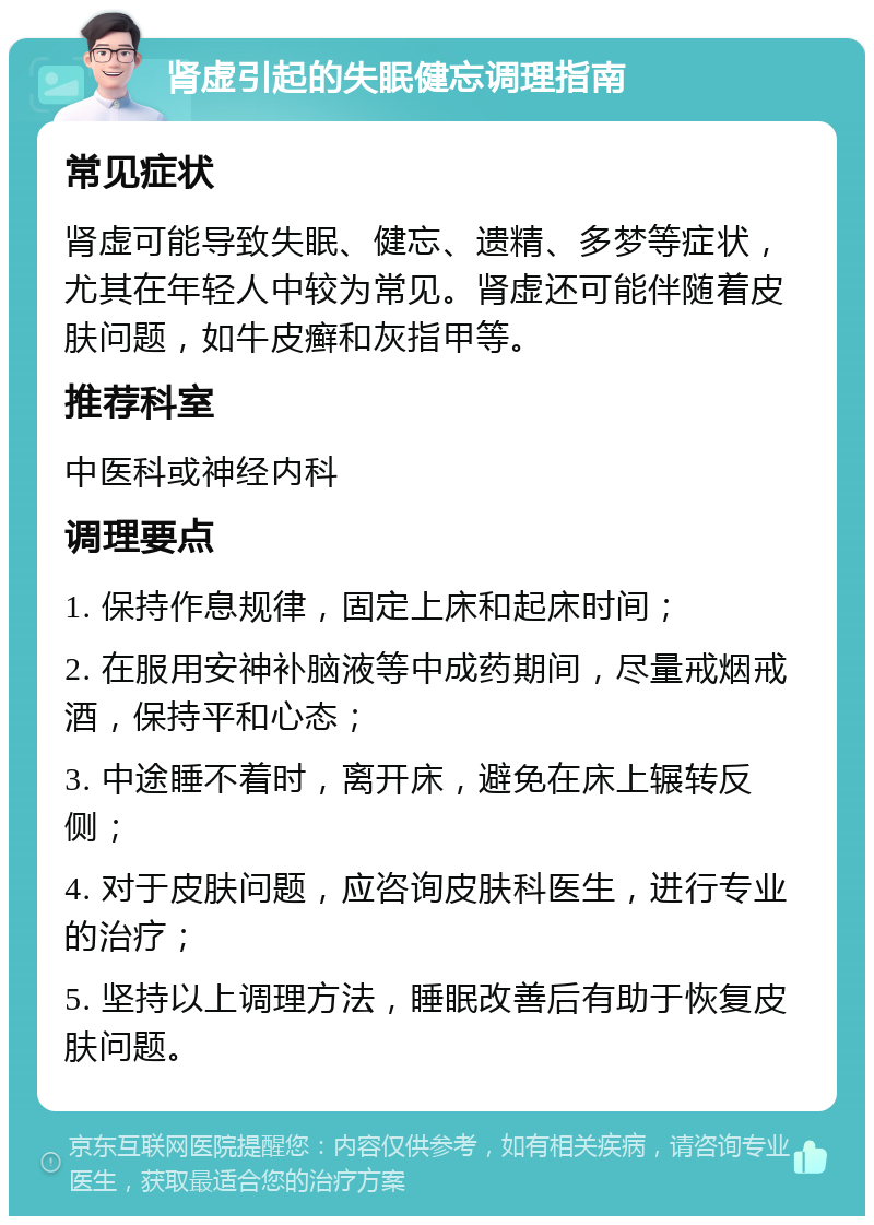 肾虚引起的失眠健忘调理指南 常见症状 肾虚可能导致失眠、健忘、遗精、多梦等症状，尤其在年轻人中较为常见。肾虚还可能伴随着皮肤问题，如牛皮癣和灰指甲等。 推荐科室 中医科或神经内科 调理要点 1. 保持作息规律，固定上床和起床时间； 2. 在服用安神补脑液等中成药期间，尽量戒烟戒酒，保持平和心态； 3. 中途睡不着时，离开床，避免在床上辗转反侧； 4. 对于皮肤问题，应咨询皮肤科医生，进行专业的治疗； 5. 坚持以上调理方法，睡眠改善后有助于恢复皮肤问题。