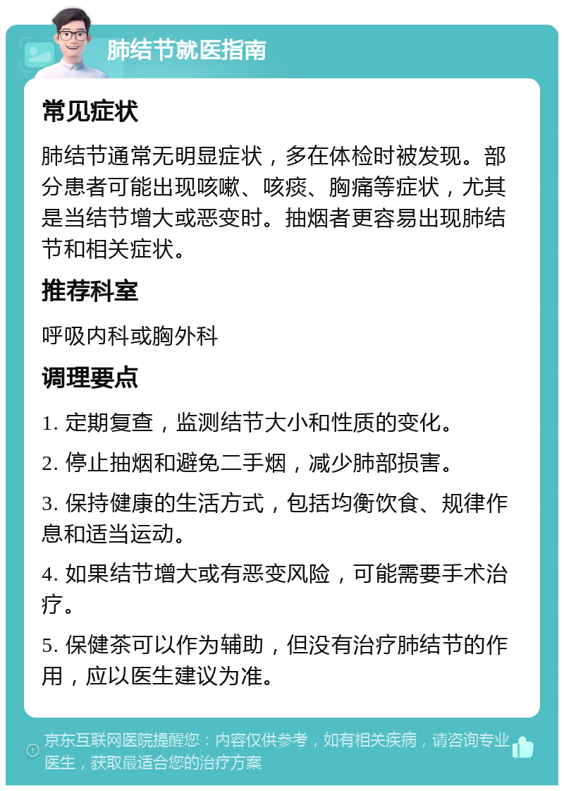 肺结节就医指南 常见症状 肺结节通常无明显症状，多在体检时被发现。部分患者可能出现咳嗽、咳痰、胸痛等症状，尤其是当结节增大或恶变时。抽烟者更容易出现肺结节和相关症状。 推荐科室 呼吸内科或胸外科 调理要点 1. 定期复查，监测结节大小和性质的变化。 2. 停止抽烟和避免二手烟，减少肺部损害。 3. 保持健康的生活方式，包括均衡饮食、规律作息和适当运动。 4. 如果结节增大或有恶变风险，可能需要手术治疗。 5. 保健茶可以作为辅助，但没有治疗肺结节的作用，应以医生建议为准。