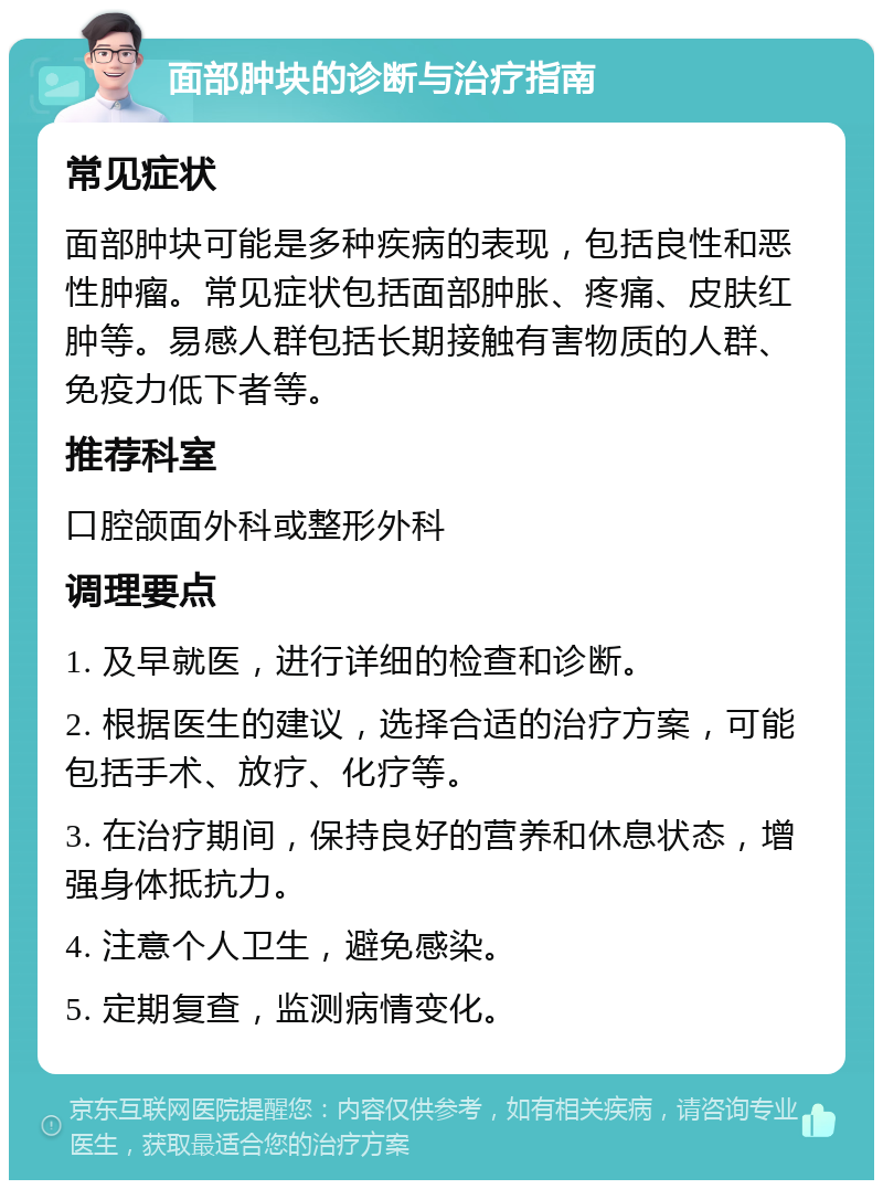 面部肿块的诊断与治疗指南 常见症状 面部肿块可能是多种疾病的表现，包括良性和恶性肿瘤。常见症状包括面部肿胀、疼痛、皮肤红肿等。易感人群包括长期接触有害物质的人群、免疫力低下者等。 推荐科室 口腔颌面外科或整形外科 调理要点 1. 及早就医，进行详细的检查和诊断。 2. 根据医生的建议，选择合适的治疗方案，可能包括手术、放疗、化疗等。 3. 在治疗期间，保持良好的营养和休息状态，增强身体抵抗力。 4. 注意个人卫生，避免感染。 5. 定期复查，监测病情变化。