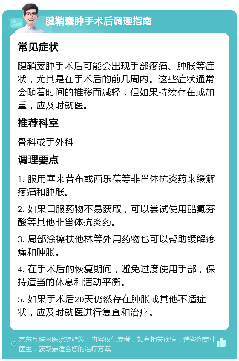 腱鞘囊肿手术后调理指南 常见症状 腱鞘囊肿手术后可能会出现手部疼痛、肿胀等症状，尤其是在手术后的前几周内。这些症状通常会随着时间的推移而减轻，但如果持续存在或加重，应及时就医。 推荐科室 骨科或手外科 调理要点 1. 服用塞来昔布或西乐葆等非甾体抗炎药来缓解疼痛和肿胀。 2. 如果口服药物不易获取，可以尝试使用醋氯芬酸等其他非甾体抗炎药。 3. 局部涂擦扶他林等外用药物也可以帮助缓解疼痛和肿胀。 4. 在手术后的恢复期间，避免过度使用手部，保持适当的休息和活动平衡。 5. 如果手术后20天仍然存在肿胀或其他不适症状，应及时就医进行复查和治疗。