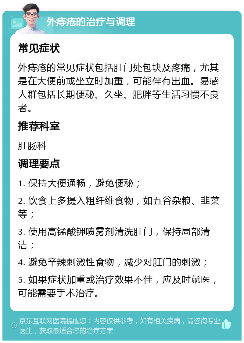 外痔疮的治疗与调理 常见症状 外痔疮的常见症状包括肛门处包块及疼痛，尤其是在大便前或坐立时加重，可能伴有出血。易感人群包括长期便秘、久坐、肥胖等生活习惯不良者。 推荐科室 肛肠科 调理要点 1. 保持大便通畅，避免便秘； 2. 饮食上多摄入粗纤维食物，如五谷杂粮、韭菜等； 3. 使用高锰酸钾喷雾剂清洗肛门，保持局部清洁； 4. 避免辛辣刺激性食物，减少对肛门的刺激； 5. 如果症状加重或治疗效果不佳，应及时就医，可能需要手术治疗。