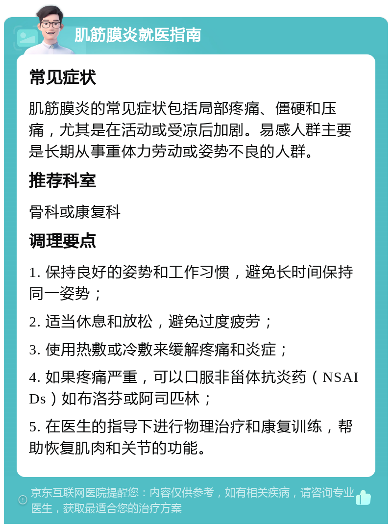 肌筋膜炎就医指南 常见症状 肌筋膜炎的常见症状包括局部疼痛、僵硬和压痛，尤其是在活动或受凉后加剧。易感人群主要是长期从事重体力劳动或姿势不良的人群。 推荐科室 骨科或康复科 调理要点 1. 保持良好的姿势和工作习惯，避免长时间保持同一姿势； 2. 适当休息和放松，避免过度疲劳； 3. 使用热敷或冷敷来缓解疼痛和炎症； 4. 如果疼痛严重，可以口服非甾体抗炎药（NSAIDs）如布洛芬或阿司匹林； 5. 在医生的指导下进行物理治疗和康复训练，帮助恢复肌肉和关节的功能。