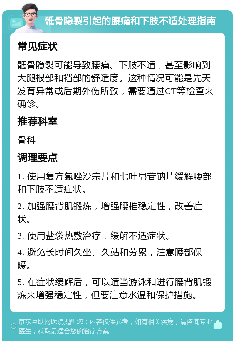 骶骨隐裂引起的腰痛和下肢不适处理指南 常见症状 骶骨隐裂可能导致腰痛、下肢不适，甚至影响到大腿根部和裆部的舒适度。这种情况可能是先天发育异常或后期外伤所致，需要通过CT等检查来确诊。 推荐科室 骨科 调理要点 1. 使用复方氯唑沙宗片和七叶皂苷钠片缓解腰部和下肢不适症状。 2. 加强腰背肌锻炼，增强腰椎稳定性，改善症状。 3. 使用盐袋热敷治疗，缓解不适症状。 4. 避免长时间久坐、久站和劳累，注意腰部保暖。 5. 在症状缓解后，可以适当游泳和进行腰背肌锻炼来增强稳定性，但要注意水温和保护措施。