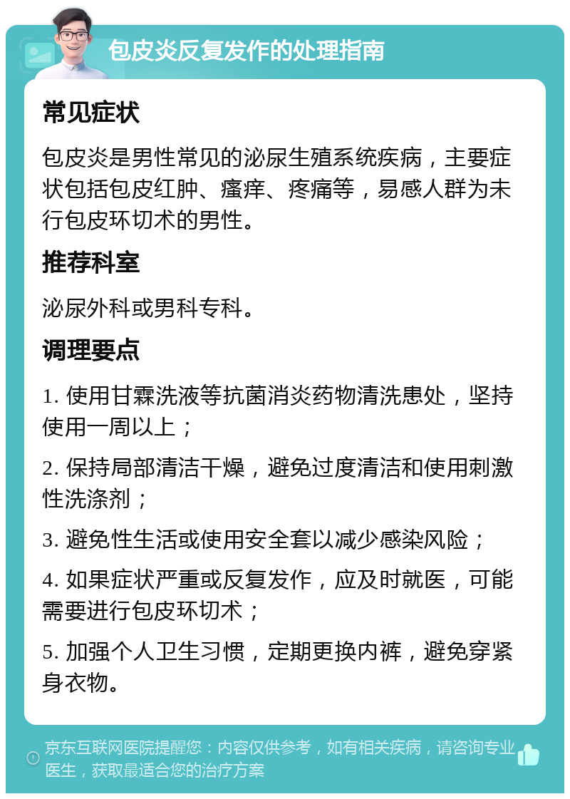 包皮炎反复发作的处理指南 常见症状 包皮炎是男性常见的泌尿生殖系统疾病，主要症状包括包皮红肿、瘙痒、疼痛等，易感人群为未行包皮环切术的男性。 推荐科室 泌尿外科或男科专科。 调理要点 1. 使用甘霖洗液等抗菌消炎药物清洗患处，坚持使用一周以上； 2. 保持局部清洁干燥，避免过度清洁和使用刺激性洗涤剂； 3. 避免性生活或使用安全套以减少感染风险； 4. 如果症状严重或反复发作，应及时就医，可能需要进行包皮环切术； 5. 加强个人卫生习惯，定期更换内裤，避免穿紧身衣物。