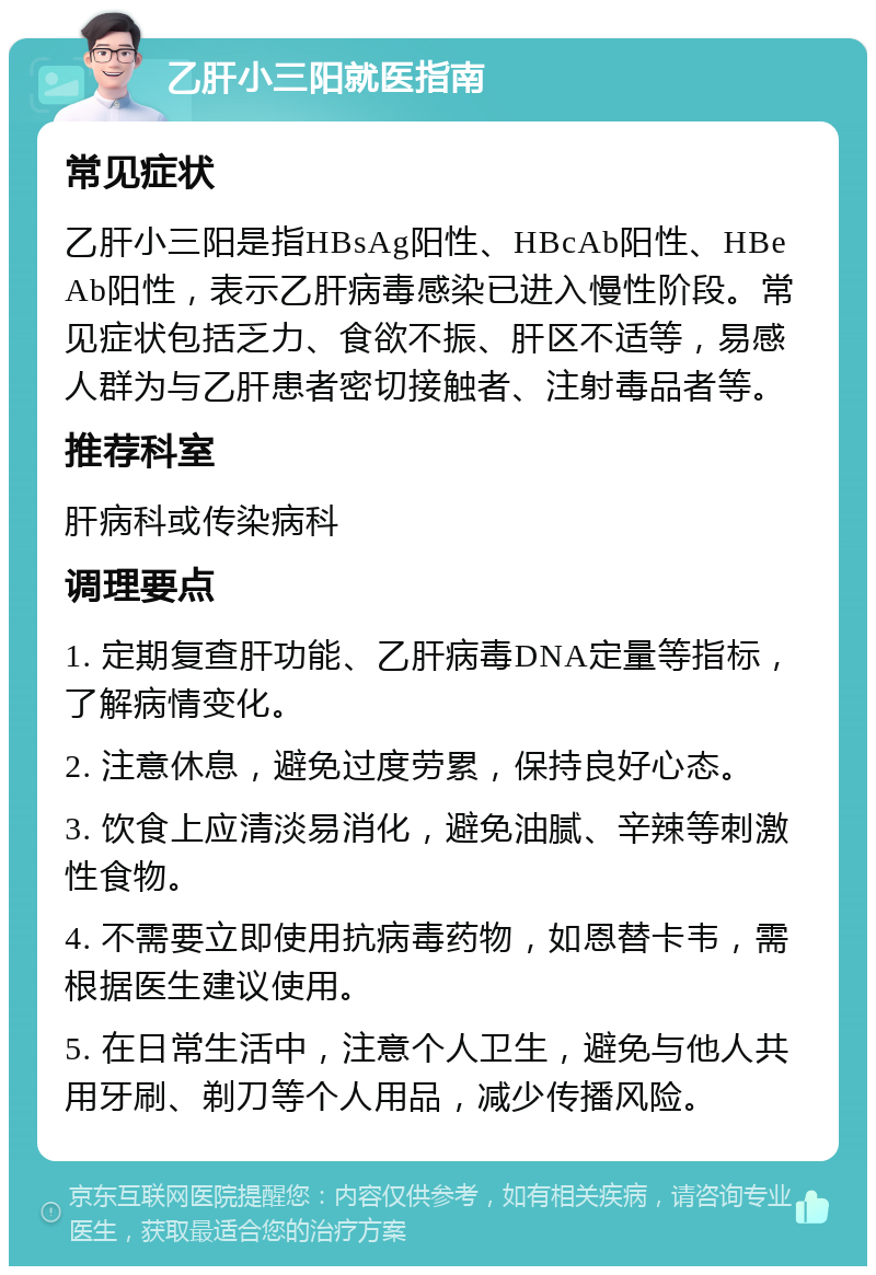 乙肝小三阳就医指南 常见症状 乙肝小三阳是指HBsAg阳性、HBcAb阳性、HBeAb阳性，表示乙肝病毒感染已进入慢性阶段。常见症状包括乏力、食欲不振、肝区不适等，易感人群为与乙肝患者密切接触者、注射毒品者等。 推荐科室 肝病科或传染病科 调理要点 1. 定期复查肝功能、乙肝病毒DNA定量等指标，了解病情变化。 2. 注意休息，避免过度劳累，保持良好心态。 3. 饮食上应清淡易消化，避免油腻、辛辣等刺激性食物。 4. 不需要立即使用抗病毒药物，如恩替卡韦，需根据医生建议使用。 5. 在日常生活中，注意个人卫生，避免与他人共用牙刷、剃刀等个人用品，减少传播风险。