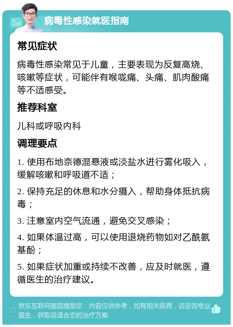 病毒性感染就医指南 常见症状 病毒性感染常见于儿童，主要表现为反复高烧、咳嗽等症状，可能伴有喉咙痛、头痛、肌肉酸痛等不适感受。 推荐科室 儿科或呼吸内科 调理要点 1. 使用布地奈德混悬液或淡盐水进行雾化吸入，缓解咳嗽和呼吸道不适； 2. 保持充足的休息和水分摄入，帮助身体抵抗病毒； 3. 注意室内空气流通，避免交叉感染； 4. 如果体温过高，可以使用退烧药物如对乙酰氨基酚； 5. 如果症状加重或持续不改善，应及时就医，遵循医生的治疗建议。