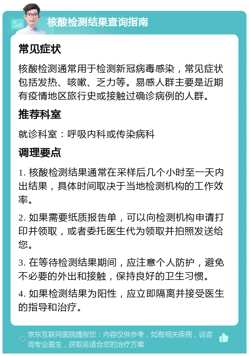 核酸检测结果查询指南 常见症状 核酸检测通常用于检测新冠病毒感染，常见症状包括发热、咳嗽、乏力等。易感人群主要是近期有疫情地区旅行史或接触过确诊病例的人群。 推荐科室 就诊科室：呼吸内科或传染病科 调理要点 1. 核酸检测结果通常在采样后几个小时至一天内出结果，具体时间取决于当地检测机构的工作效率。 2. 如果需要纸质报告单，可以向检测机构申请打印并领取，或者委托医生代为领取并拍照发送给您。 3. 在等待检测结果期间，应注意个人防护，避免不必要的外出和接触，保持良好的卫生习惯。 4. 如果检测结果为阳性，应立即隔离并接受医生的指导和治疗。