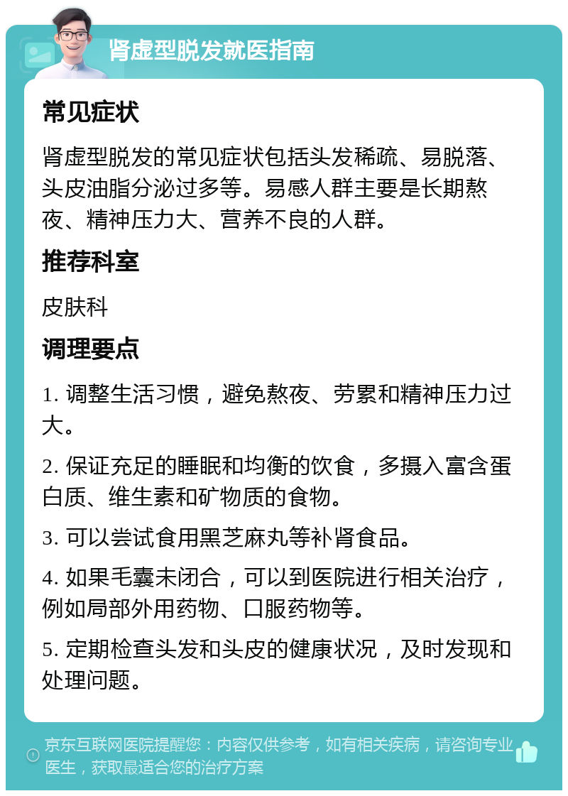 肾虚型脱发就医指南 常见症状 肾虚型脱发的常见症状包括头发稀疏、易脱落、头皮油脂分泌过多等。易感人群主要是长期熬夜、精神压力大、营养不良的人群。 推荐科室 皮肤科 调理要点 1. 调整生活习惯，避免熬夜、劳累和精神压力过大。 2. 保证充足的睡眠和均衡的饮食，多摄入富含蛋白质、维生素和矿物质的食物。 3. 可以尝试食用黑芝麻丸等补肾食品。 4. 如果毛囊未闭合，可以到医院进行相关治疗，例如局部外用药物、口服药物等。 5. 定期检查头发和头皮的健康状况，及时发现和处理问题。