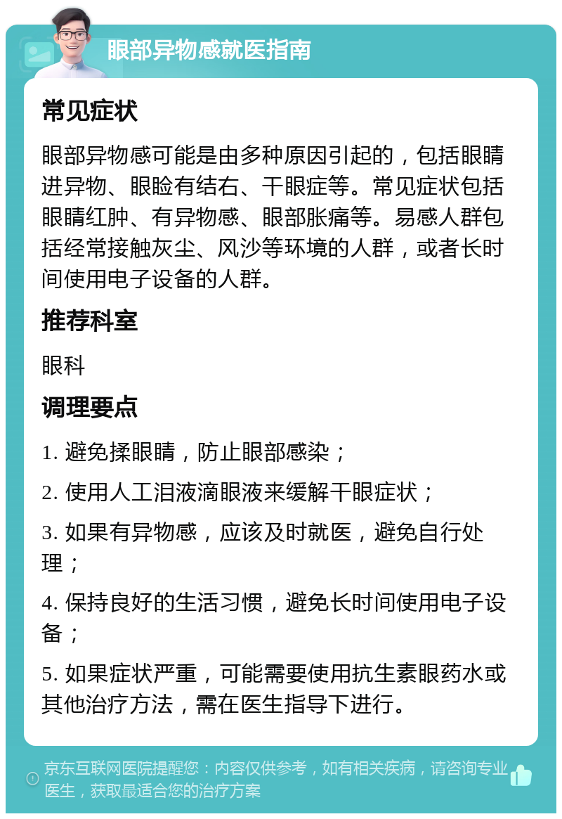 眼部异物感就医指南 常见症状 眼部异物感可能是由多种原因引起的，包括眼睛进异物、眼睑有结右、干眼症等。常见症状包括眼睛红肿、有异物感、眼部胀痛等。易感人群包括经常接触灰尘、风沙等环境的人群，或者长时间使用电子设备的人群。 推荐科室 眼科 调理要点 1. 避免揉眼睛，防止眼部感染； 2. 使用人工泪液滴眼液来缓解干眼症状； 3. 如果有异物感，应该及时就医，避免自行处理； 4. 保持良好的生活习惯，避免长时间使用电子设备； 5. 如果症状严重，可能需要使用抗生素眼药水或其他治疗方法，需在医生指导下进行。