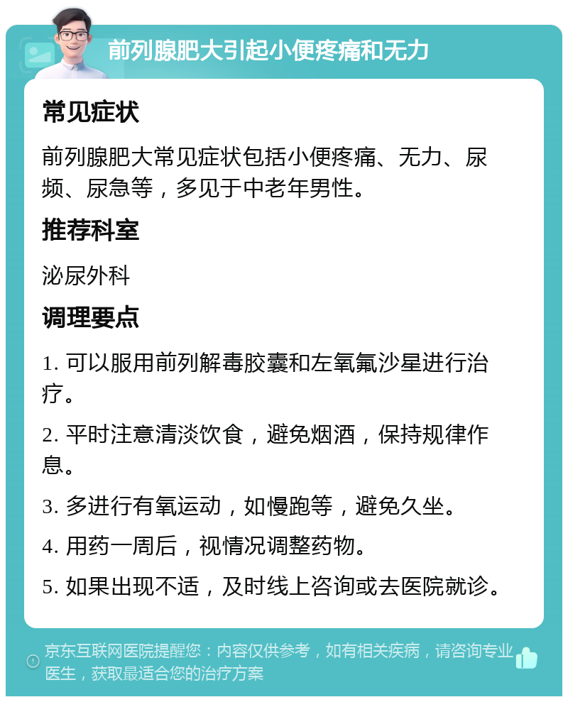 前列腺肥大引起小便疼痛和无力 常见症状 前列腺肥大常见症状包括小便疼痛、无力、尿频、尿急等，多见于中老年男性。 推荐科室 泌尿外科 调理要点 1. 可以服用前列解毒胶囊和左氧氟沙星进行治疗。 2. 平时注意清淡饮食，避免烟酒，保持规律作息。 3. 多进行有氧运动，如慢跑等，避免久坐。 4. 用药一周后，视情况调整药物。 5. 如果出现不适，及时线上咨询或去医院就诊。