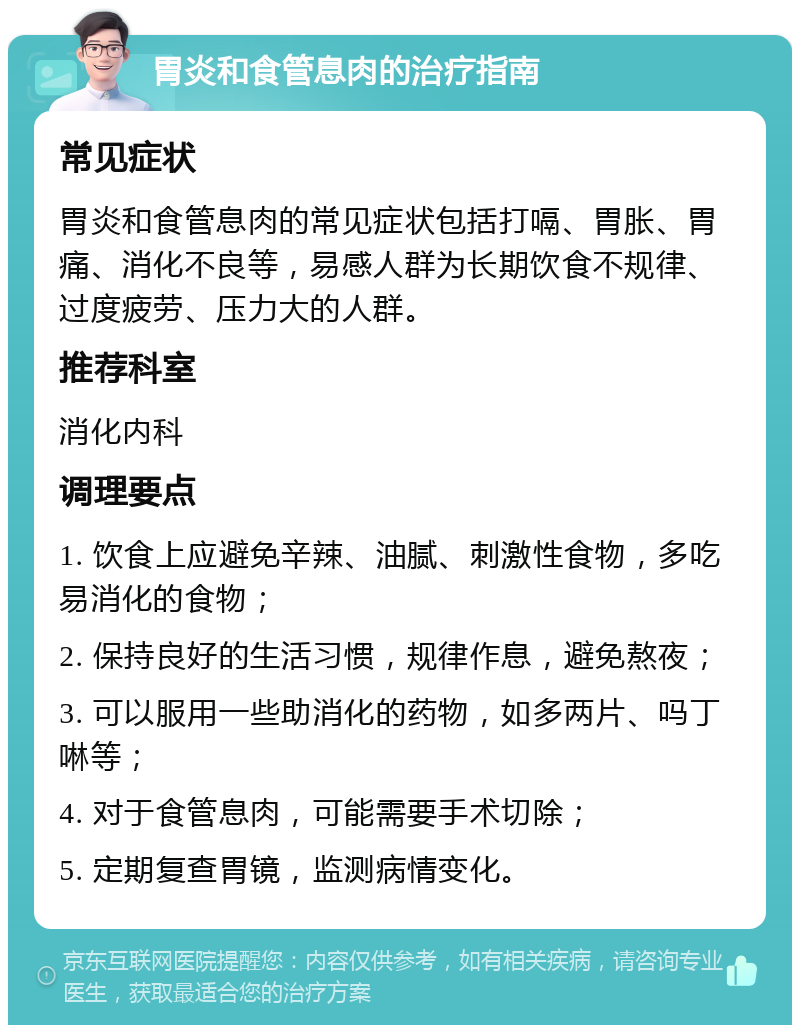 胃炎和食管息肉的治疗指南 常见症状 胃炎和食管息肉的常见症状包括打嗝、胃胀、胃痛、消化不良等，易感人群为长期饮食不规律、过度疲劳、压力大的人群。 推荐科室 消化内科 调理要点 1. 饮食上应避免辛辣、油腻、刺激性食物，多吃易消化的食物； 2. 保持良好的生活习惯，规律作息，避免熬夜； 3. 可以服用一些助消化的药物，如多两片、吗丁啉等； 4. 对于食管息肉，可能需要手术切除； 5. 定期复查胃镜，监测病情变化。