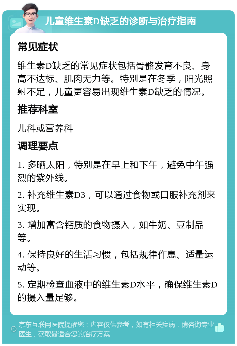 儿童维生素D缺乏的诊断与治疗指南 常见症状 维生素D缺乏的常见症状包括骨骼发育不良、身高不达标、肌肉无力等。特别是在冬季，阳光照射不足，儿童更容易出现维生素D缺乏的情况。 推荐科室 儿科或营养科 调理要点 1. 多晒太阳，特别是在早上和下午，避免中午强烈的紫外线。 2. 补充维生素D3，可以通过食物或口服补充剂来实现。 3. 增加富含钙质的食物摄入，如牛奶、豆制品等。 4. 保持良好的生活习惯，包括规律作息、适量运动等。 5. 定期检查血液中的维生素D水平，确保维生素D的摄入量足够。