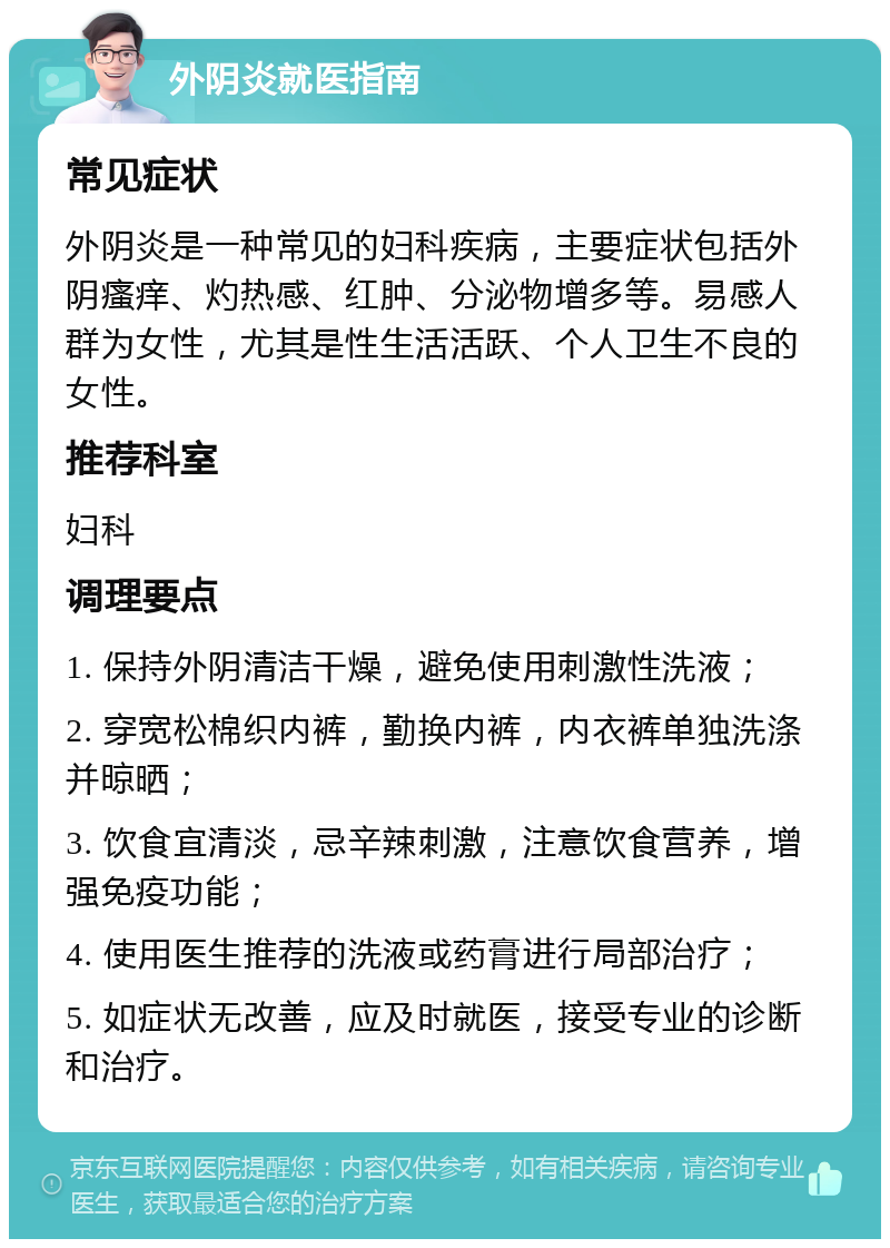 外阴炎就医指南 常见症状 外阴炎是一种常见的妇科疾病，主要症状包括外阴瘙痒、灼热感、红肿、分泌物增多等。易感人群为女性，尤其是性生活活跃、个人卫生不良的女性。 推荐科室 妇科 调理要点 1. 保持外阴清洁干燥，避免使用刺激性洗液； 2. 穿宽松棉织内裤，勤换内裤，内衣裤单独洗涤并晾晒； 3. 饮食宜清淡，忌辛辣刺激，注意饮食营养，增强免疫功能； 4. 使用医生推荐的洗液或药膏进行局部治疗； 5. 如症状无改善，应及时就医，接受专业的诊断和治疗。