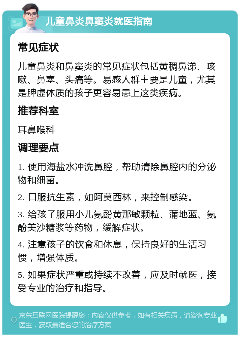 儿童鼻炎鼻窦炎就医指南 常见症状 儿童鼻炎和鼻窦炎的常见症状包括黄稠鼻涕、咳嗽、鼻塞、头痛等。易感人群主要是儿童，尤其是脾虚体质的孩子更容易患上这类疾病。 推荐科室 耳鼻喉科 调理要点 1. 使用海盐水冲洗鼻腔，帮助清除鼻腔内的分泌物和细菌。 2. 口服抗生素，如阿莫西林，来控制感染。 3. 给孩子服用小儿氨酚黄那敏颗粒、蒲地蓝、氨酚美沙糖浆等药物，缓解症状。 4. 注意孩子的饮食和休息，保持良好的生活习惯，增强体质。 5. 如果症状严重或持续不改善，应及时就医，接受专业的治疗和指导。