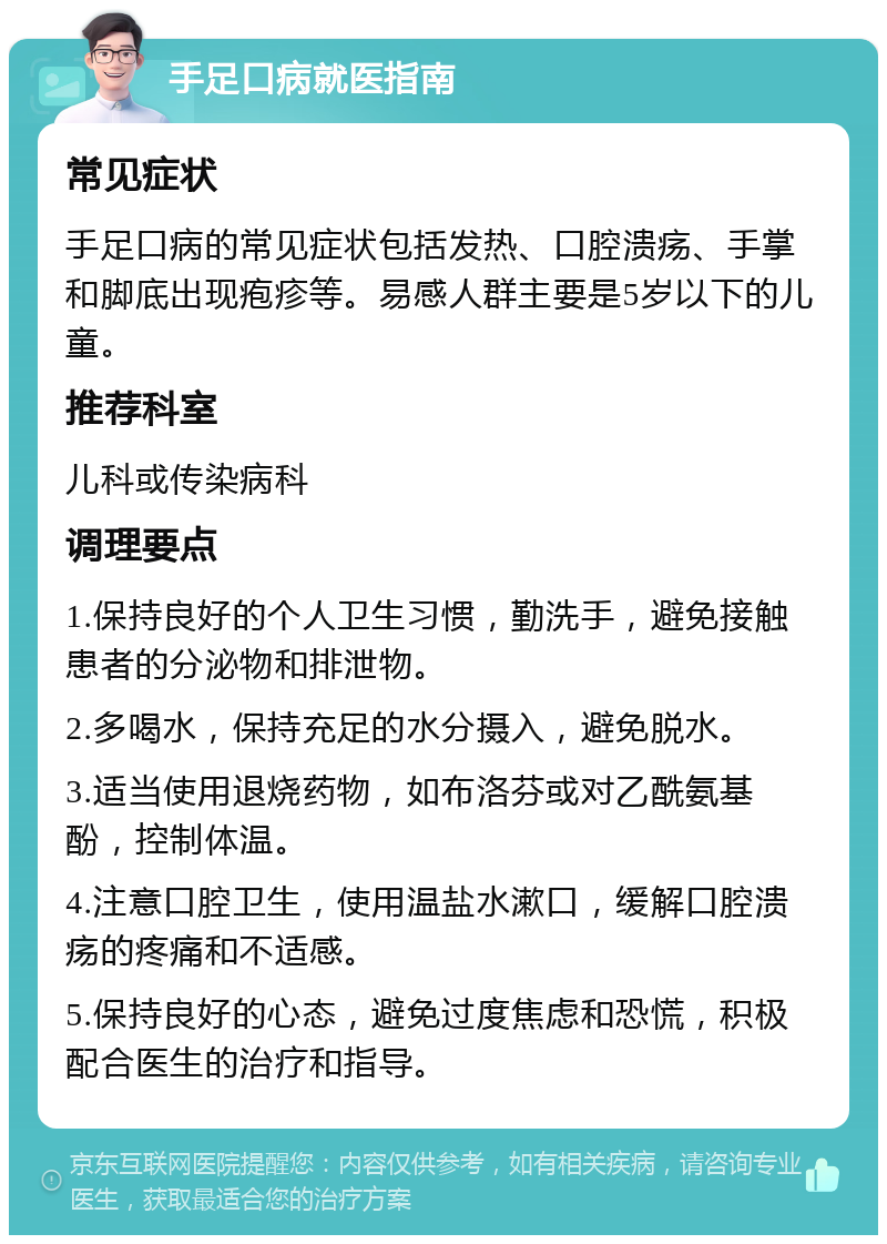 手足口病就医指南 常见症状 手足口病的常见症状包括发热、口腔溃疡、手掌和脚底出现疱疹等。易感人群主要是5岁以下的儿童。 推荐科室 儿科或传染病科 调理要点 1.保持良好的个人卫生习惯，勤洗手，避免接触患者的分泌物和排泄物。 2.多喝水，保持充足的水分摄入，避免脱水。 3.适当使用退烧药物，如布洛芬或对乙酰氨基酚，控制体温。 4.注意口腔卫生，使用温盐水漱口，缓解口腔溃疡的疼痛和不适感。 5.保持良好的心态，避免过度焦虑和恐慌，积极配合医生的治疗和指导。