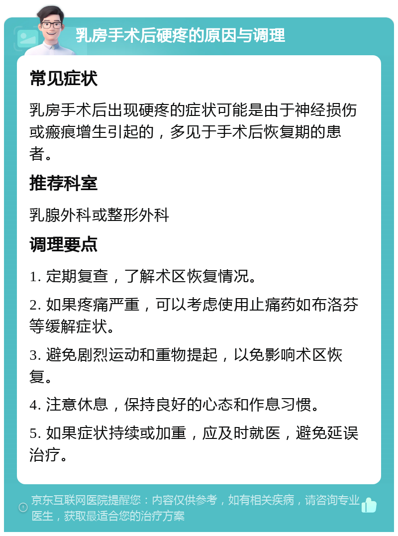 乳房手术后硬疼的原因与调理 常见症状 乳房手术后出现硬疼的症状可能是由于神经损伤或瘢痕增生引起的，多见于手术后恢复期的患者。 推荐科室 乳腺外科或整形外科 调理要点 1. 定期复查，了解术区恢复情况。 2. 如果疼痛严重，可以考虑使用止痛药如布洛芬等缓解症状。 3. 避免剧烈运动和重物提起，以免影响术区恢复。 4. 注意休息，保持良好的心态和作息习惯。 5. 如果症状持续或加重，应及时就医，避免延误治疗。