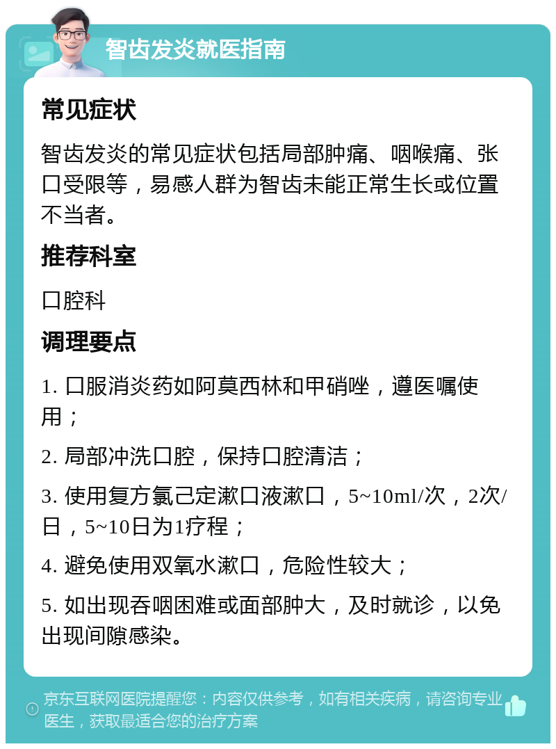 智齿发炎就医指南 常见症状 智齿发炎的常见症状包括局部肿痛、咽喉痛、张口受限等，易感人群为智齿未能正常生长或位置不当者。 推荐科室 口腔科 调理要点 1. 口服消炎药如阿莫西林和甲硝唑，遵医嘱使用； 2. 局部冲洗口腔，保持口腔清洁； 3. 使用复方氯己定漱口液漱口，5~10ml/次，2次/日，5~10日为1疗程； 4. 避免使用双氧水漱口，危险性较大； 5. 如出现吞咽困难或面部肿大，及时就诊，以免出现间隙感染。