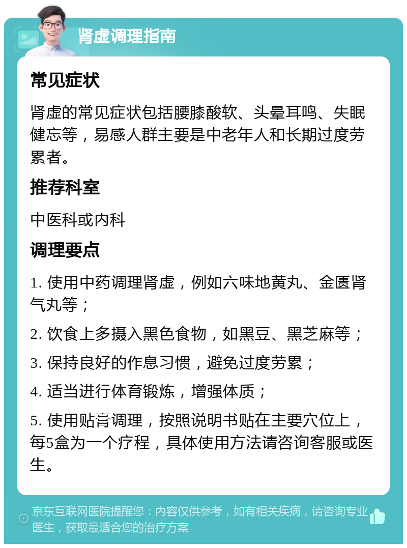 肾虚调理指南 常见症状 肾虚的常见症状包括腰膝酸软、头晕耳鸣、失眠健忘等，易感人群主要是中老年人和长期过度劳累者。 推荐科室 中医科或内科 调理要点 1. 使用中药调理肾虚，例如六味地黄丸、金匮肾气丸等； 2. 饮食上多摄入黑色食物，如黑豆、黑芝麻等； 3. 保持良好的作息习惯，避免过度劳累； 4. 适当进行体育锻炼，增强体质； 5. 使用贴膏调理，按照说明书贴在主要穴位上，每5盒为一个疗程，具体使用方法请咨询客服或医生。