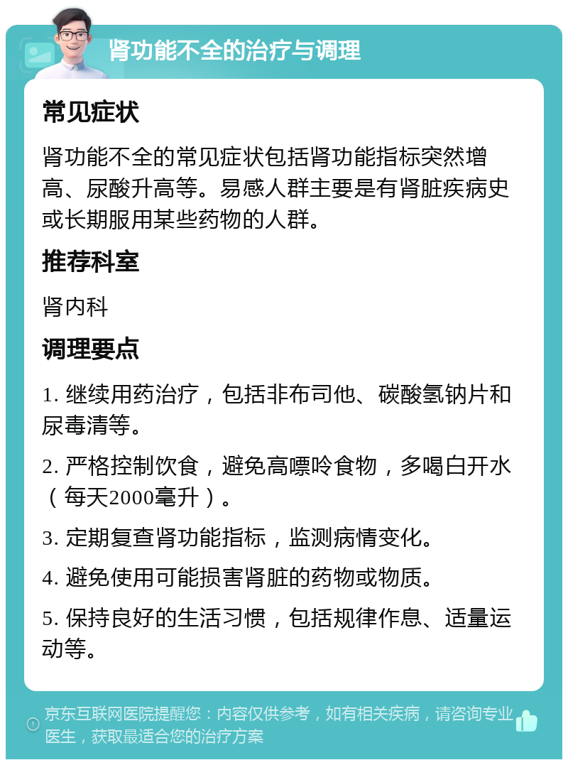 肾功能不全的治疗与调理 常见症状 肾功能不全的常见症状包括肾功能指标突然增高、尿酸升高等。易感人群主要是有肾脏疾病史或长期服用某些药物的人群。 推荐科室 肾内科 调理要点 1. 继续用药治疗，包括非布司他、碳酸氢钠片和尿毒清等。 2. 严格控制饮食，避免高嘌呤食物，多喝白开水（每天2000毫升）。 3. 定期复查肾功能指标，监测病情变化。 4. 避免使用可能损害肾脏的药物或物质。 5. 保持良好的生活习惯，包括规律作息、适量运动等。