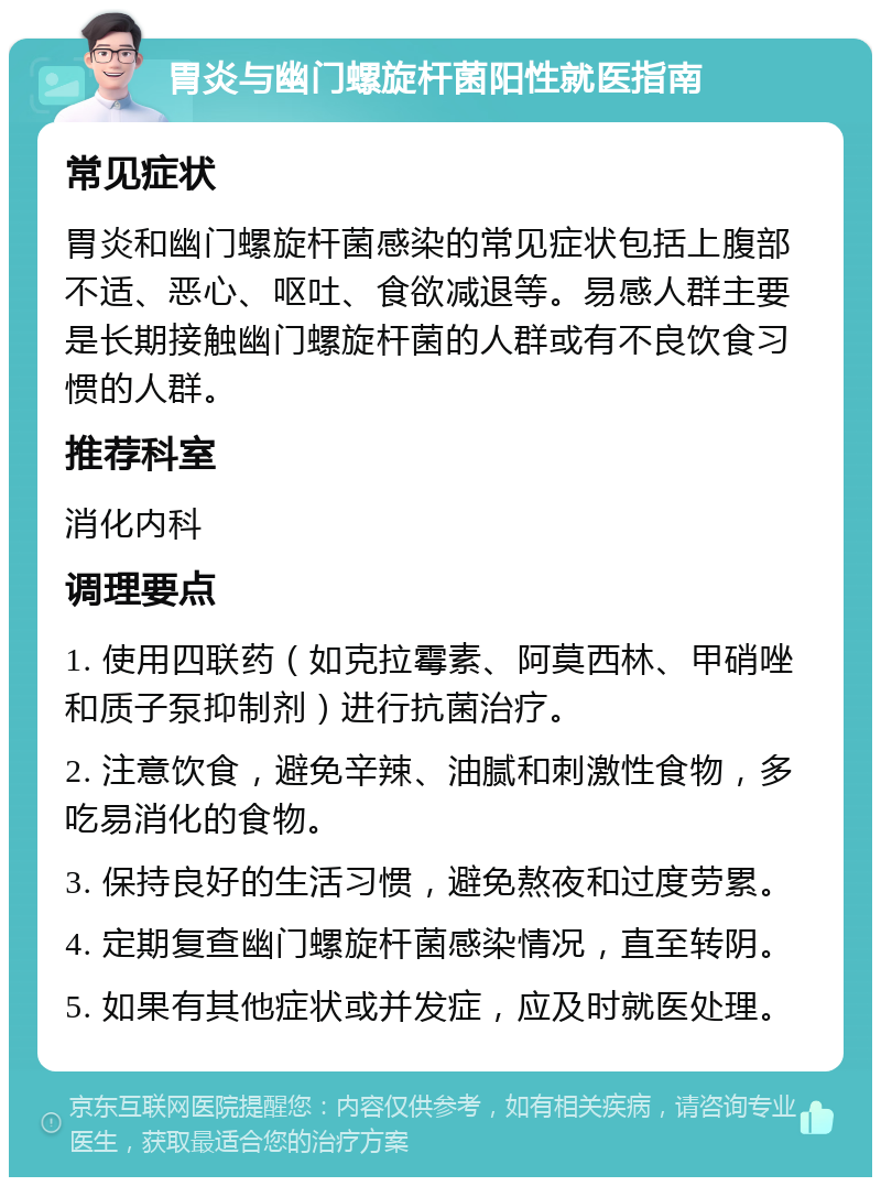 胃炎与幽门螺旋杆菌阳性就医指南 常见症状 胃炎和幽门螺旋杆菌感染的常见症状包括上腹部不适、恶心、呕吐、食欲减退等。易感人群主要是长期接触幽门螺旋杆菌的人群或有不良饮食习惯的人群。 推荐科室 消化内科 调理要点 1. 使用四联药（如克拉霉素、阿莫西林、甲硝唑和质子泵抑制剂）进行抗菌治疗。 2. 注意饮食，避免辛辣、油腻和刺激性食物，多吃易消化的食物。 3. 保持良好的生活习惯，避免熬夜和过度劳累。 4. 定期复查幽门螺旋杆菌感染情况，直至转阴。 5. 如果有其他症状或并发症，应及时就医处理。