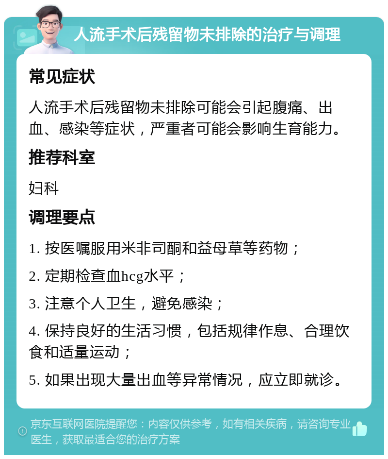 人流手术后残留物未排除的治疗与调理 常见症状 人流手术后残留物未排除可能会引起腹痛、出血、感染等症状，严重者可能会影响生育能力。 推荐科室 妇科 调理要点 1. 按医嘱服用米非司酮和益母草等药物； 2. 定期检查血hcg水平； 3. 注意个人卫生，避免感染； 4. 保持良好的生活习惯，包括规律作息、合理饮食和适量运动； 5. 如果出现大量出血等异常情况，应立即就诊。