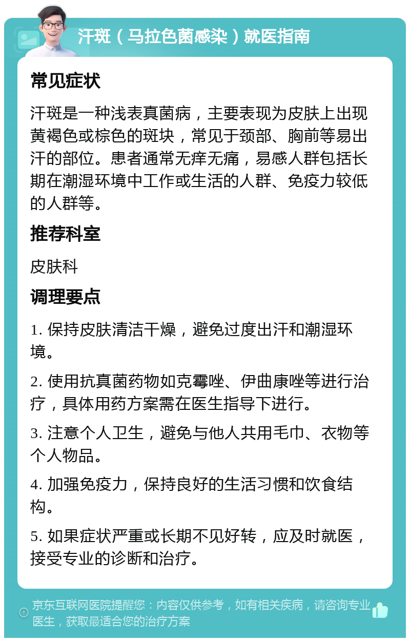 汗斑（马拉色菌感染）就医指南 常见症状 汗斑是一种浅表真菌病，主要表现为皮肤上出现黄褐色或棕色的斑块，常见于颈部、胸前等易出汗的部位。患者通常无痒无痛，易感人群包括长期在潮湿环境中工作或生活的人群、免疫力较低的人群等。 推荐科室 皮肤科 调理要点 1. 保持皮肤清洁干燥，避免过度出汗和潮湿环境。 2. 使用抗真菌药物如克霉唑、伊曲康唑等进行治疗，具体用药方案需在医生指导下进行。 3. 注意个人卫生，避免与他人共用毛巾、衣物等个人物品。 4. 加强免疫力，保持良好的生活习惯和饮食结构。 5. 如果症状严重或长期不见好转，应及时就医，接受专业的诊断和治疗。